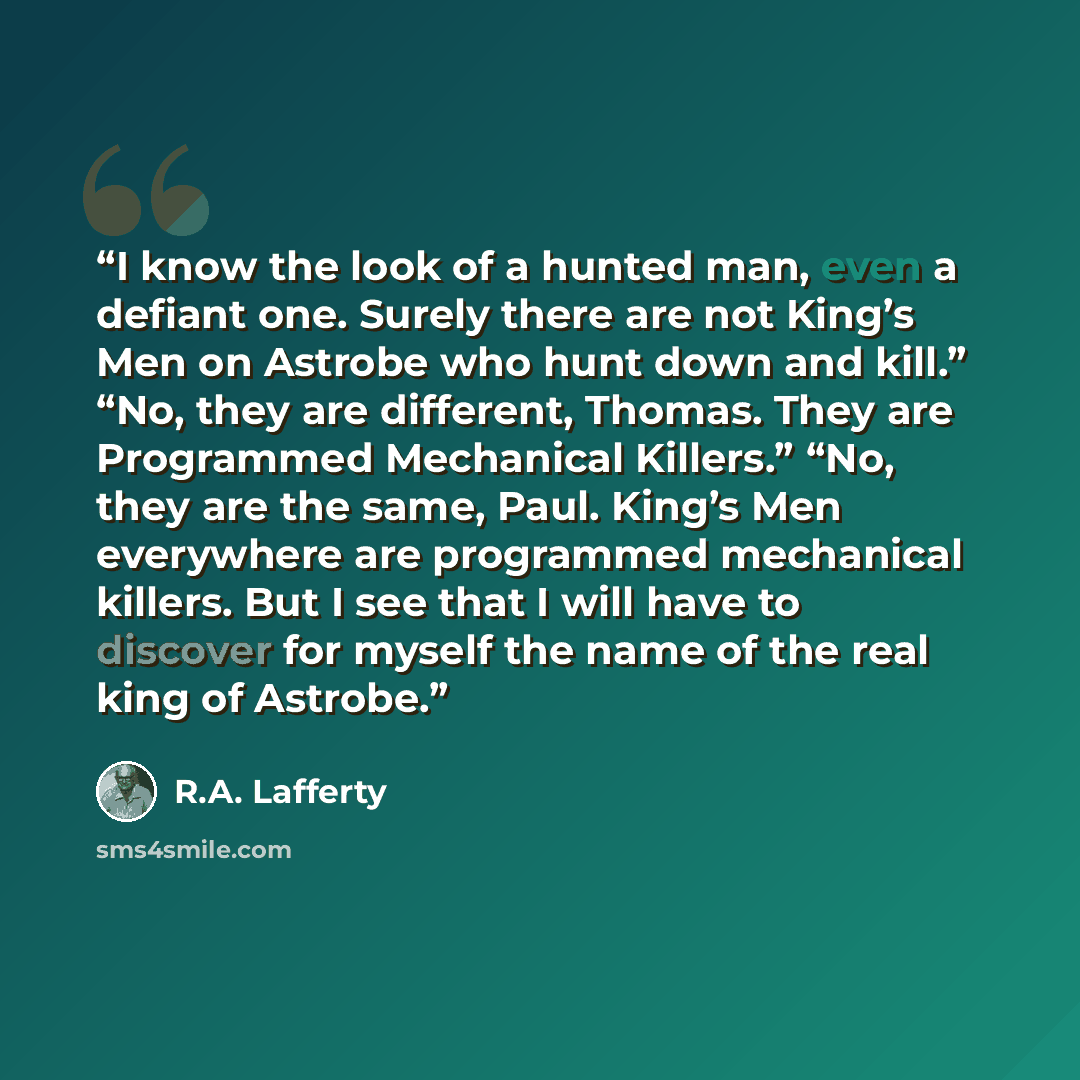 “I know the look of a hunted man, even a defiant one. Surely there are not King’s Men on Astrobe who hunt down and kill.” “No, they are different, Thomas. They are Programmed Mechanical Killers.” “No, they are the same, Paul. King’s Men everywhere are programmed mechanical killers. But I see that I…” quote by R.A. Lafferty