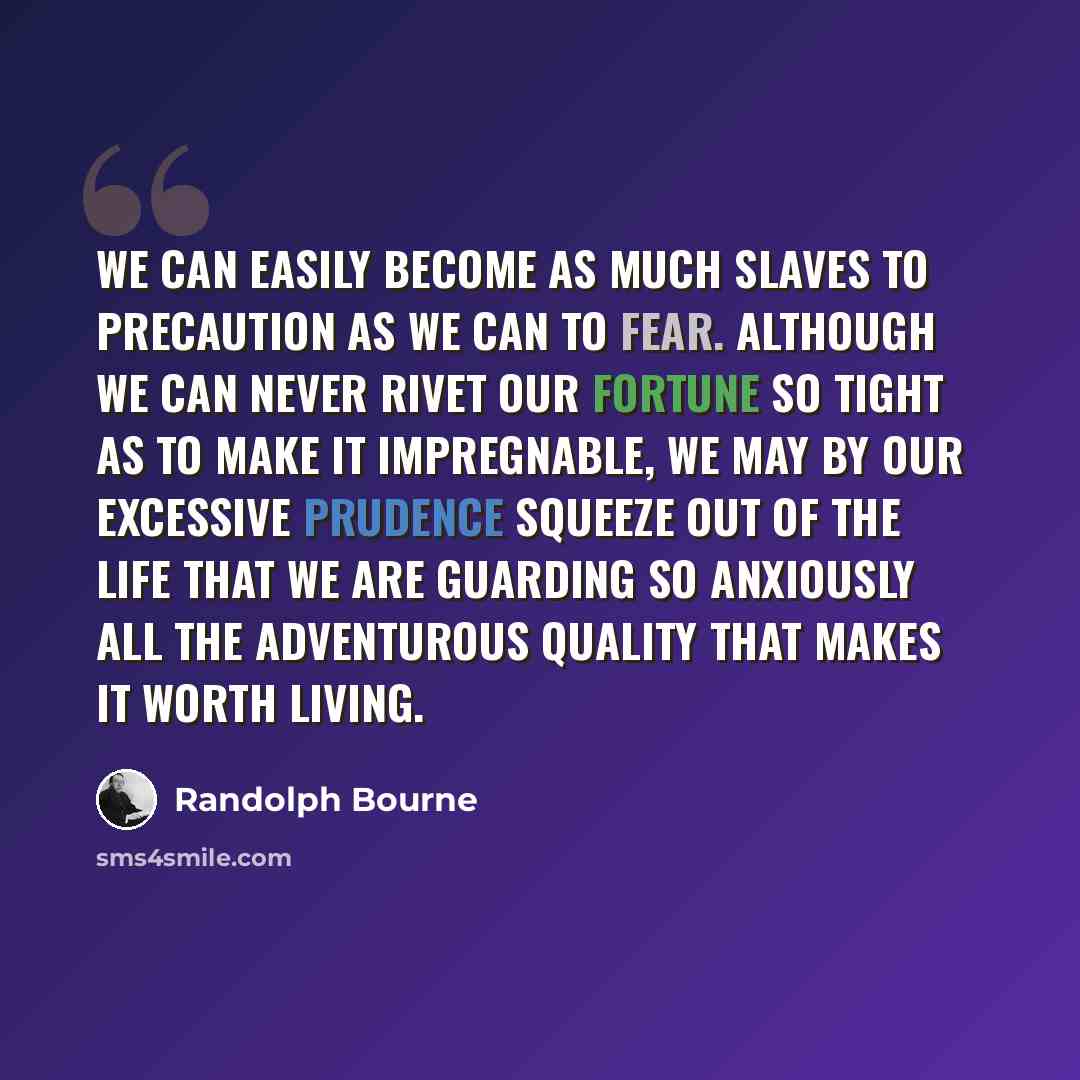 “We can easily become as much slaves to precaution as we can to fear. Although we can never rivet our fortune so tight as to make it impregnable, we may by our excessive prudence squeeze out of the life that we are guarding so anxiously all the adventurous quality that makes it worth living.” quote by Randolph Bourne