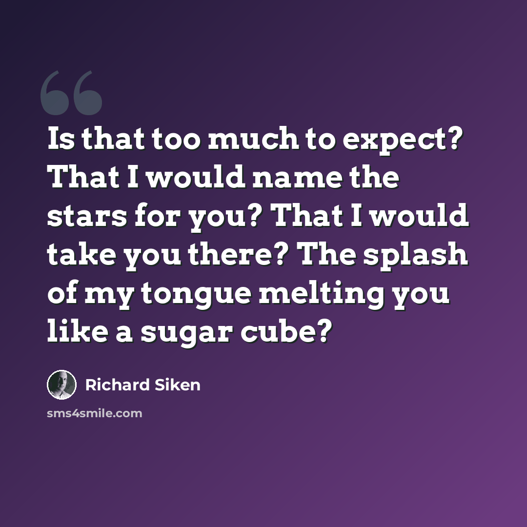 “Is that too much to expect? That I would name the stars for you? That I would take you there? The splash of my tongue melting you like a sugar cube?” quote by Richard Siken