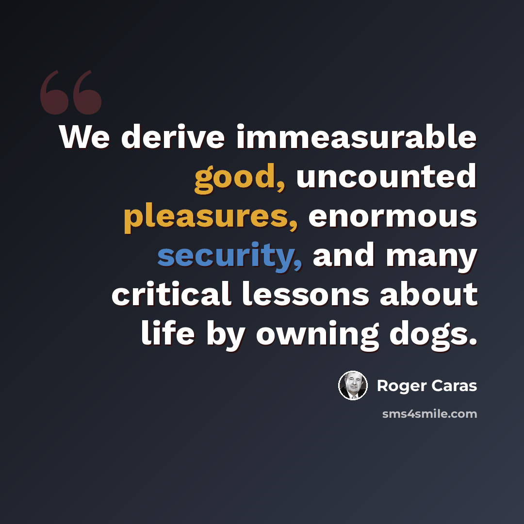 “We derive immeasurable good, uncounted pleasures, enormous security, and many critical lessons about life by owning dogs.” quote by Roger Caras