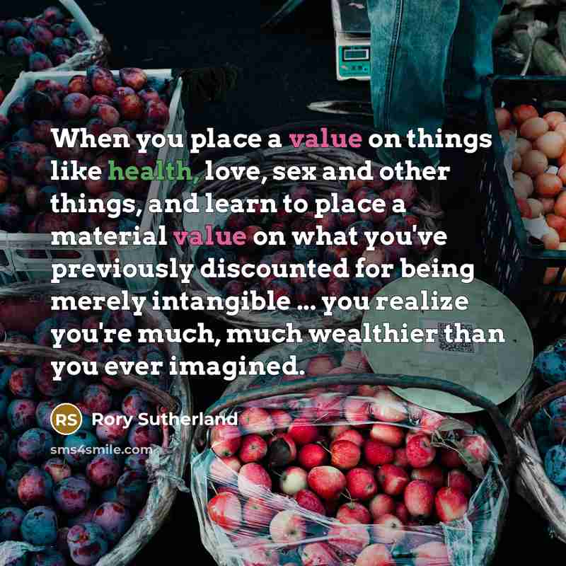 “When you place a value on things like health, love, sex and other things, and learn to place a material value on what you've previously discounted for being merely intangible ... you realize you're much, much wealthier than you ever imagined.” quote by Rory Sutherland