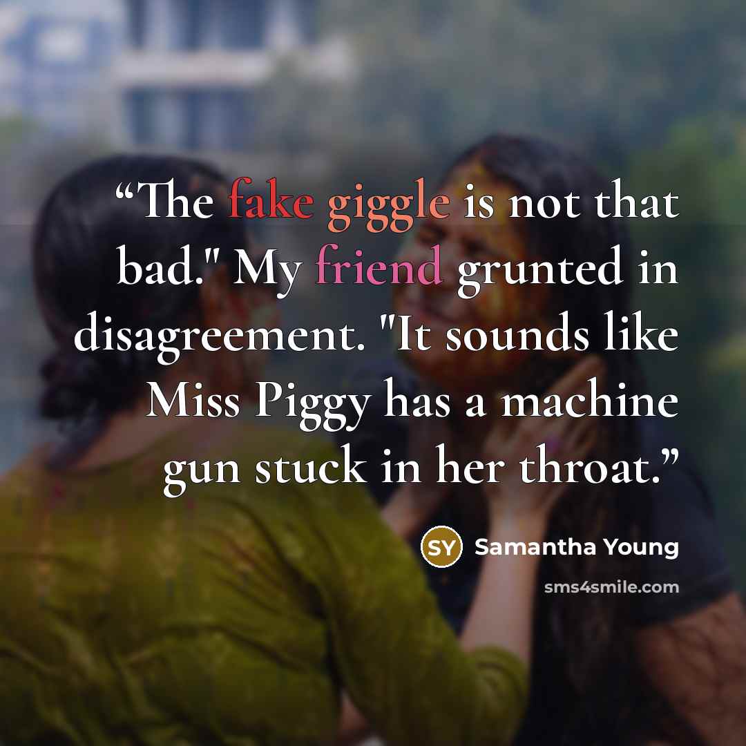 “The fake giggle is not that bad." My friend grunted in disagreement. "It sounds like Miss Piggy has a machine gun stuck in her throat.” quote by Samantha Young