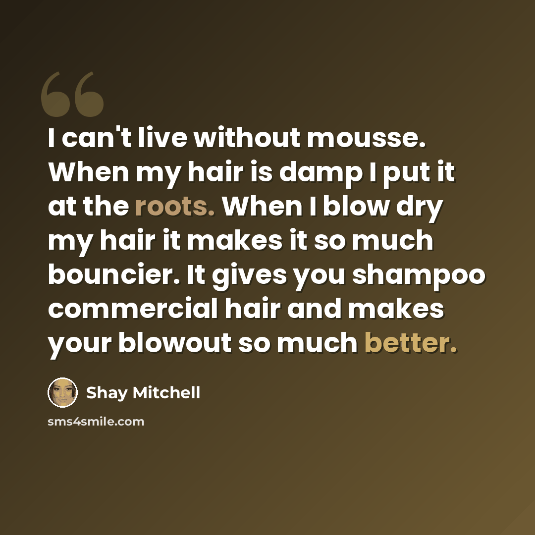 “I can't live without mousse. When my hair is damp I put it at the roots. When I blow dry my hair it makes it so much bouncier. It gives you shampoo commercial hair and makes your blowout so much better.” quote by Shay Mitchell
