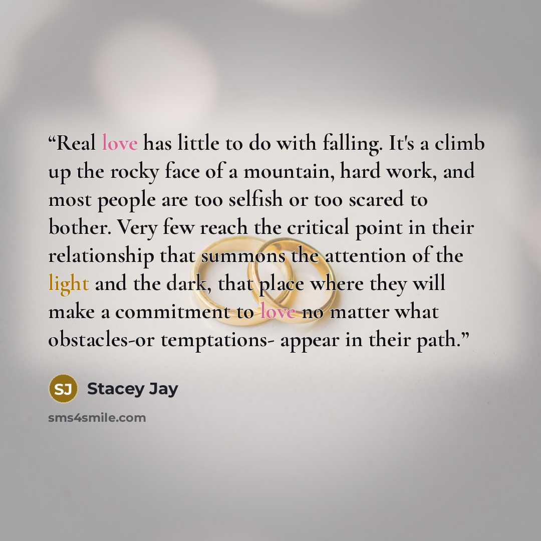 “Real love has little to do with falling. It's a climb up the rocky face of a mountain, hard work, and most people are too selfish or too scared to bother. Very few reach the critical point in their relationship that summons the attention of the light and the dark, that place where they will make a…” quote by Stacey Jay