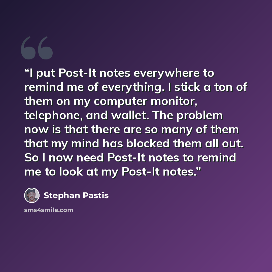 “I put Post-It notes everywhere to remind me of everything. I stick a ton of them on my computer monitor, telephone, and wallet. The problem now is that there are so many of them that my mind has blocked them all out. So I now need Post-It notes to remind me to look at my Post-It notes.” quote by Stephan Pastis