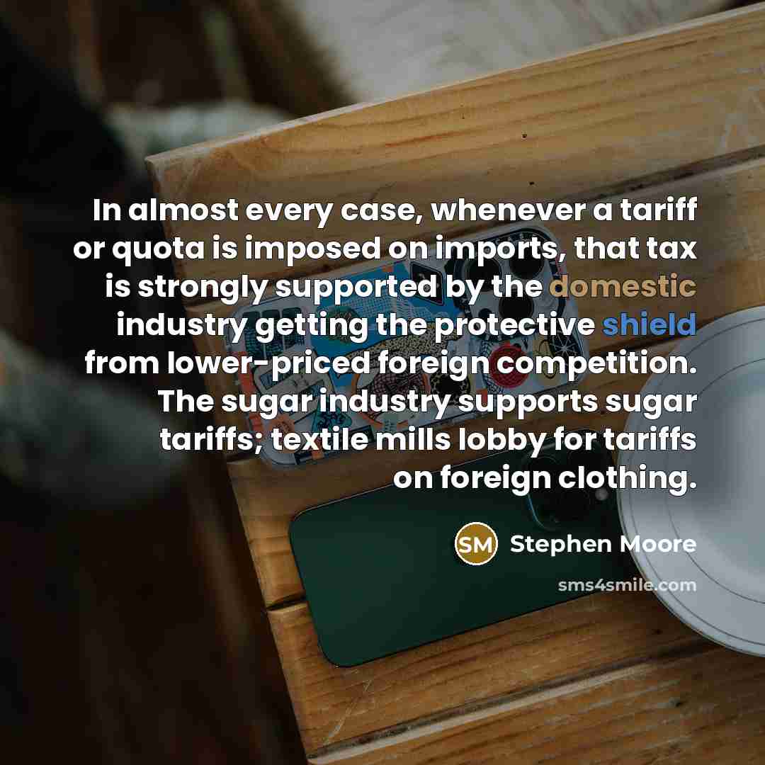“In almost every case, whenever a tariff or quota is imposed on imports, that tax is strongly supported by the domestic industry getting the protective shield from lower-priced foreign competition. The sugar industry supports sugar tariffs; textile mills lobby for tariffs on foreign clothing.” quote by Stephen Moore