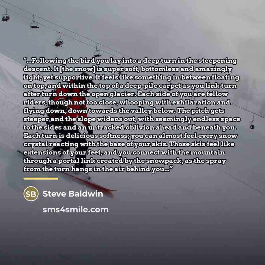 “...Following the bird you lay into a deep turn in the steepening descent. It [the snow] is super soft, bottomless and amazingly light, yet supportive. It feels like something in between floating on top, and within the top of a deep-pile carpet as you link turn after turn down the open glacier…” quote by Steve Baldwin
