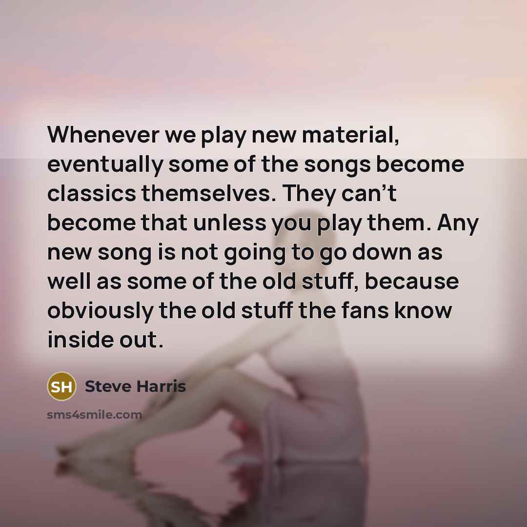 “Whenever we play new material, eventually some of the songs become classics themselves. They can't become that unless you play them. Any new song is not going to go down as well as some of the old stuff, because obviously the old stuff the fans know inside out.” quote by Steve Harris