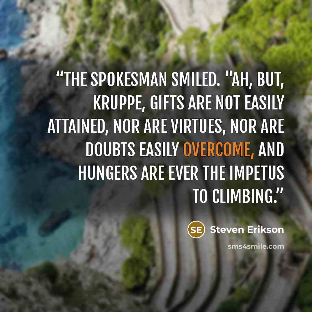 “The spokesman smiled. "Ah, but, Kruppe, Gifts are not easily attained, nor are Virtues, nor are Doubts easily overcome, and Hungers are ever the impetus to climbing.” quote by Steven Erikson