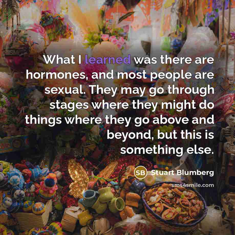 “What I learned was there are hormones, and most people are sexual. They may go through stages where they might do things where they go above and beyond, but this is something else.” quote by Stuart Blumberg