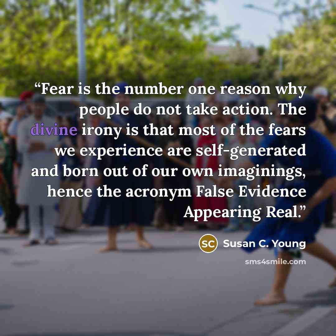 “Fear is the number one reason why people do not take action. The divine irony is that most of the fears we experience are self-generated and born out of our own imaginings, hence the acronym False Evidence Appearing Real.” quote by Susan C. Young
