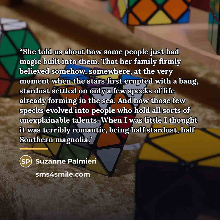 “She told us about how some people just had magic built into them. That her family firmly believed somehow, somewhere, at the very moment when the stars first erupted with a bang, stardust settled on only a few specks of life already forming in the sea. And how those few specks evolved into people…” quote by Suzanne Palmieri