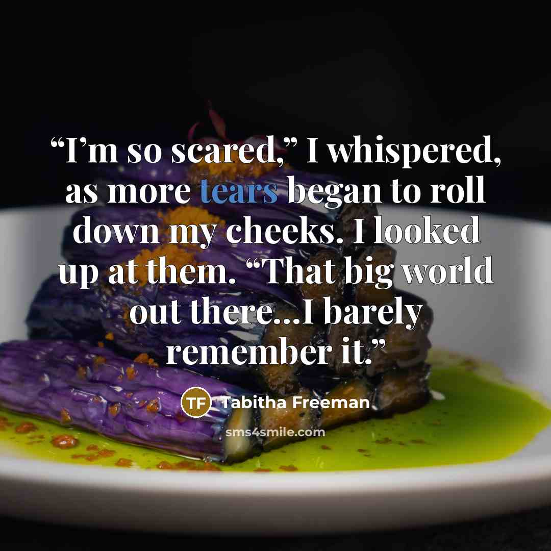 “I’m so scared,” I whispered, as more tears began to roll down my cheeks. I looked up at them. “That big world out there…I barely remember it.” quote by Tabitha Freeman
