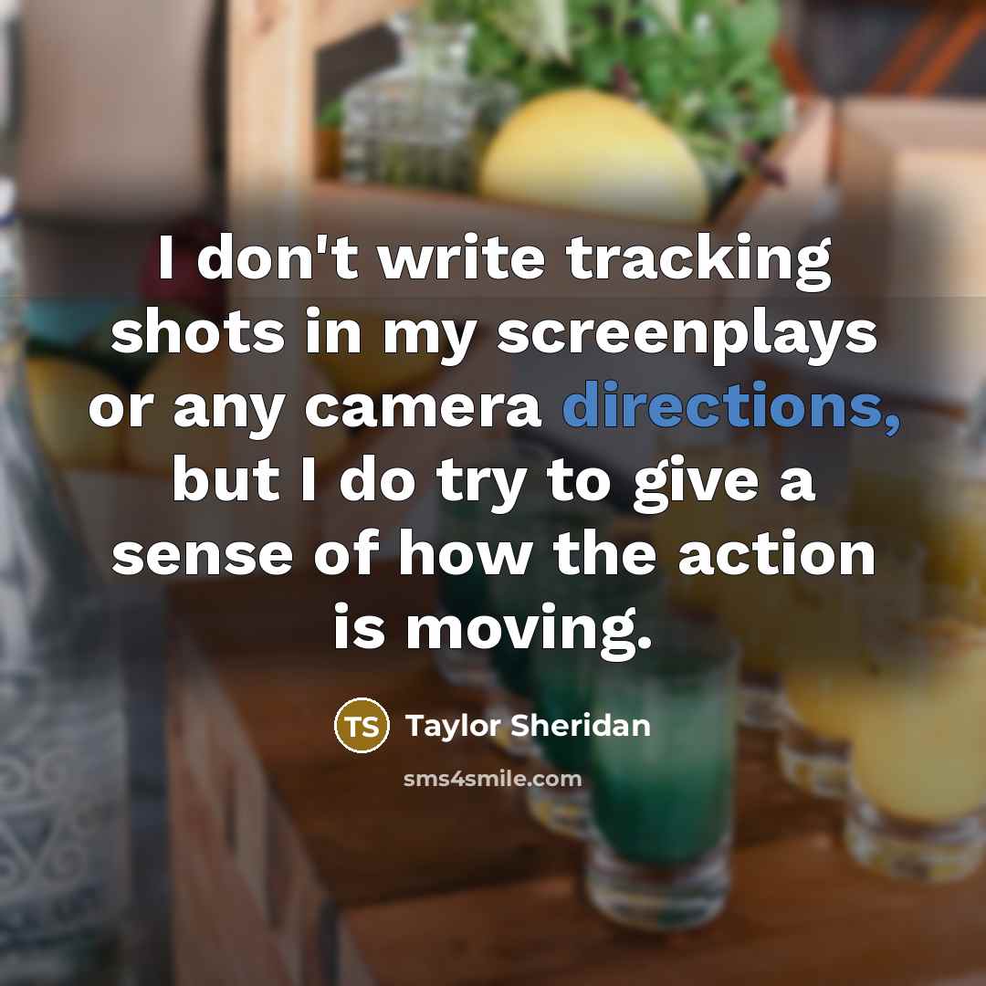 “I don't write tracking shots in my screenplays or any camera directions, but I do try to give a sense of how the action is moving.” quote by Taylor Sheridan