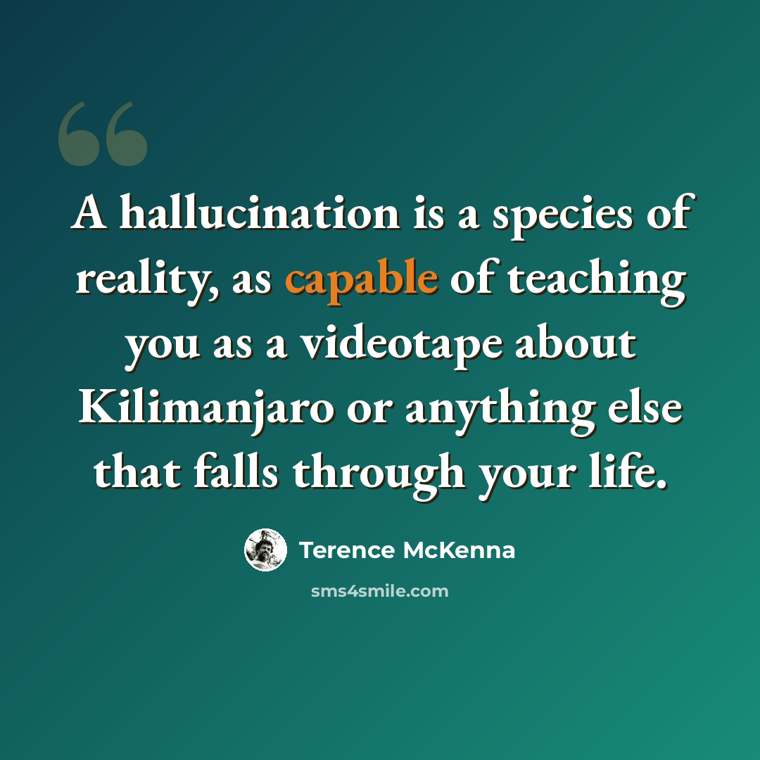“A hallucination is a species of reality, as capable of teaching you as a videotape about Kilimanjaro or anything else that falls through your life.” quote by Terence McKenna