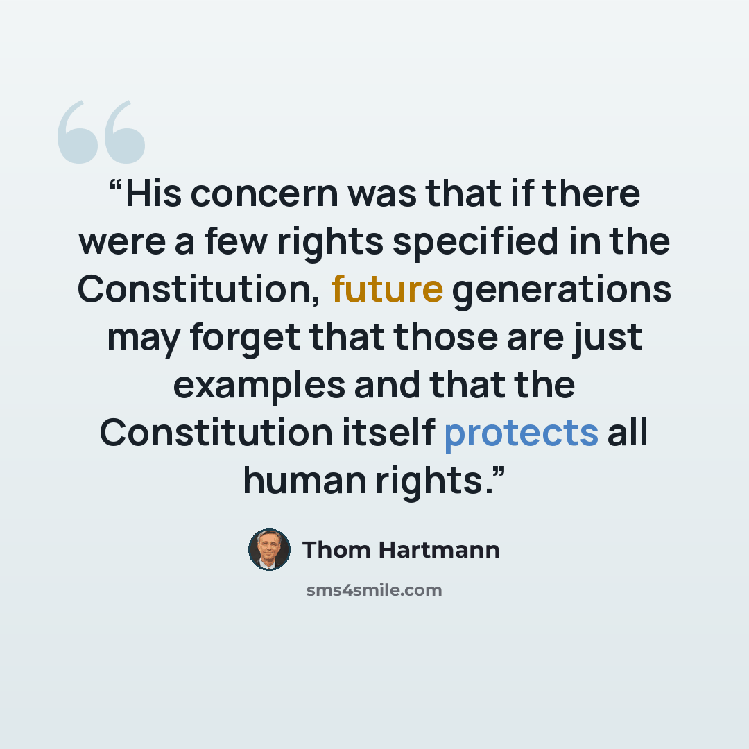 “His concern was that if there were a few rights specified in the Constitution, future generations may forget that those are just examples and that the Constitution itself protects all human rights.” quote by Thom Hartmann