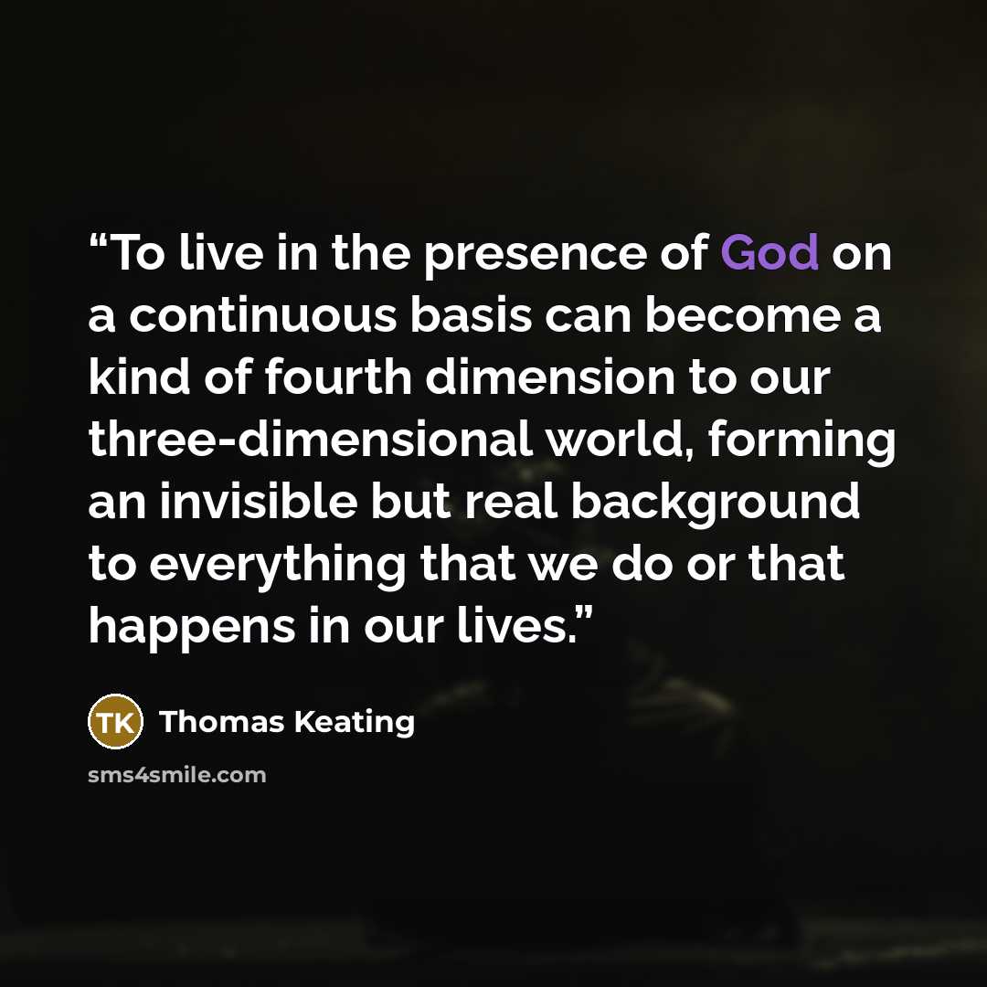 “To live in the presence of God on a continuous basis can become a kind of fourth dimension to our three-dimensional world, forming an invisible but real background to everything that we do or that happens in our lives.” quote by Thomas Keating