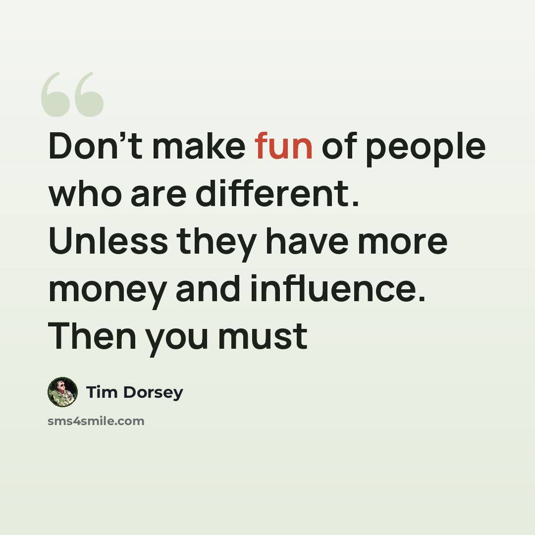 “Don't make fun of people who are different. Unless they have more money and influence. Then you must” quote by Tim Dorsey