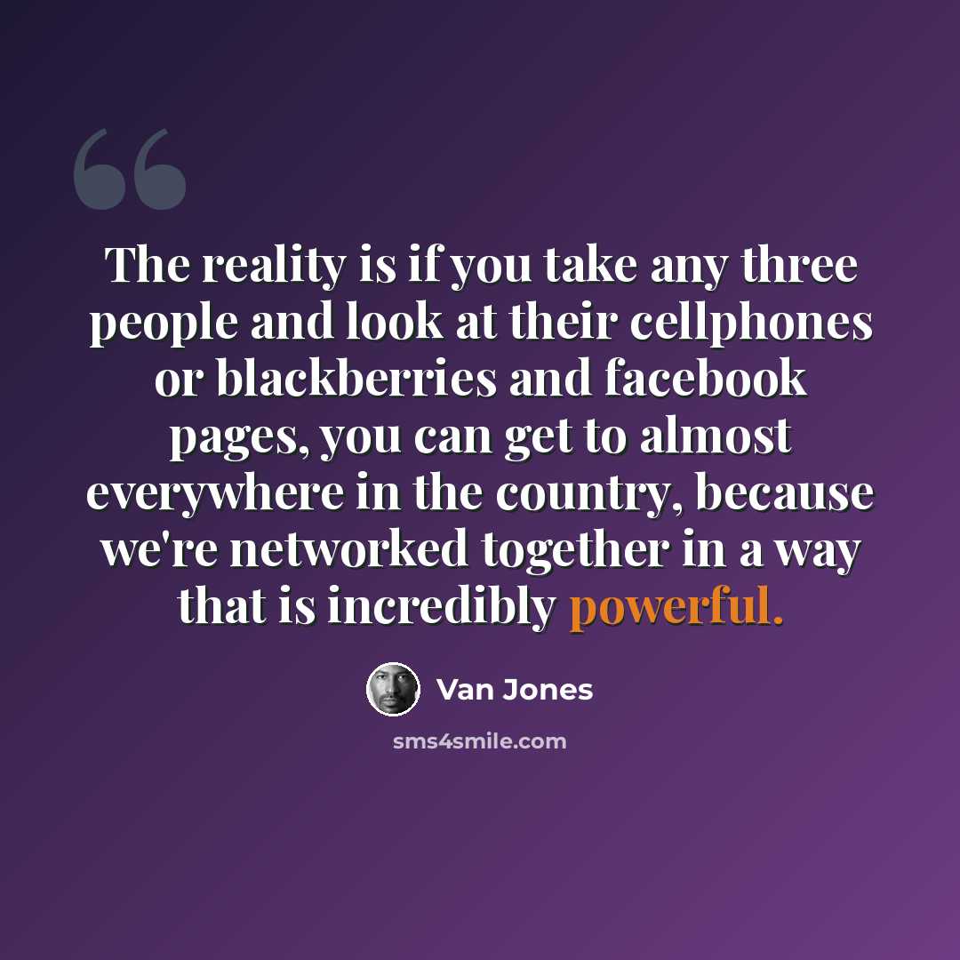 “The reality is if you take any three people and look at their cellphones or blackberries and facebook pages, you can get to almost everywhere in the country, because we're networked together in a way that is incredibly powerful.” quote by Van Jones