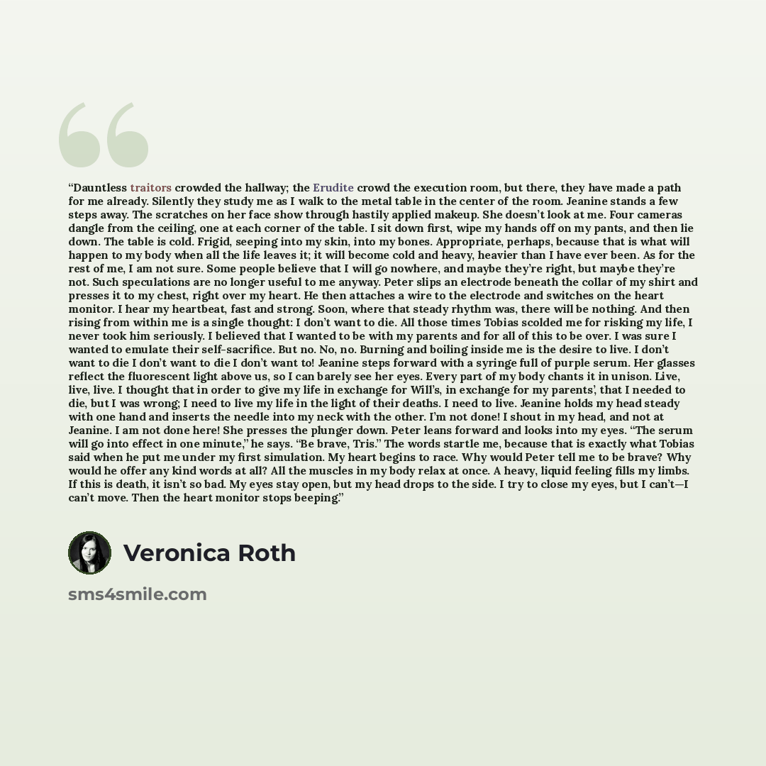 “Dauntless traitors crowded the hallway; the Erudite crowd the execution room, but there, they have made a path for me already. Silently they study me as I walk to the metal table in the center of the room. Jeanine stands a few steps away. The scratches on her face show through hastily applied…” quote by Veronica Roth