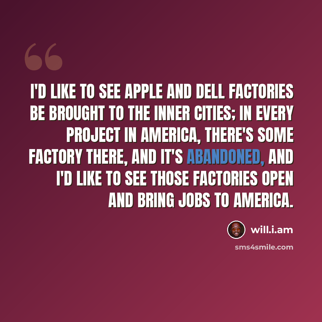 “I'd like to see Apple and Dell factories be brought to the inner cities; in every project in America, there's some factory there, and it's abandoned, and I'd like to see those factories open and bring jobs to America.” quote by will.i.am