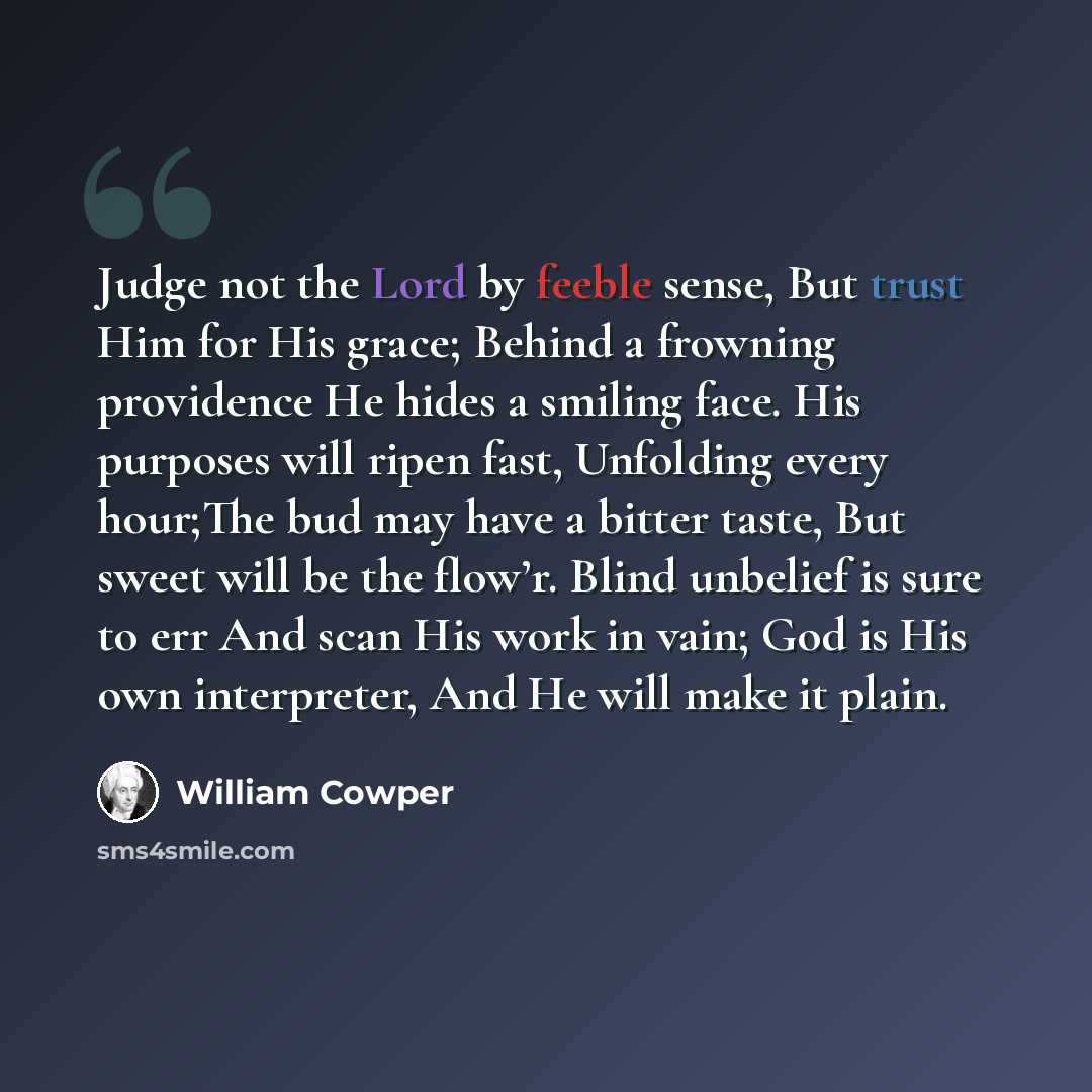 “Judge not the Lord by feeble sense, But trust Him for His grace; Behind a frowning providence He hides a smiling face. His purposes will ripen fast, Unfolding every hour;The bud may have a bitter taste, But sweet will be the flow’r. Blind unbelief is sure to err And scan His work in vain; God is…” quote by William Cowper