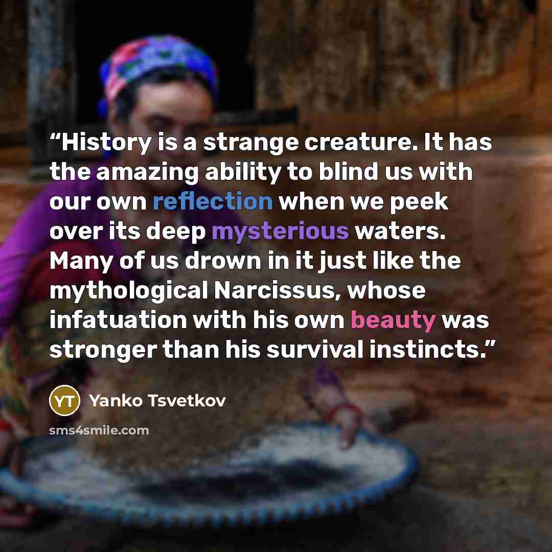 “History is a strange creature. It has the amazing ability to blind us with our own reflection when we peek over its deep mysterious waters. Many of us drown in it just like the mythological Narcissus, whose infatuation with his own beauty was stronger than his survival instincts.” quote by Yanko Tsvetkov
