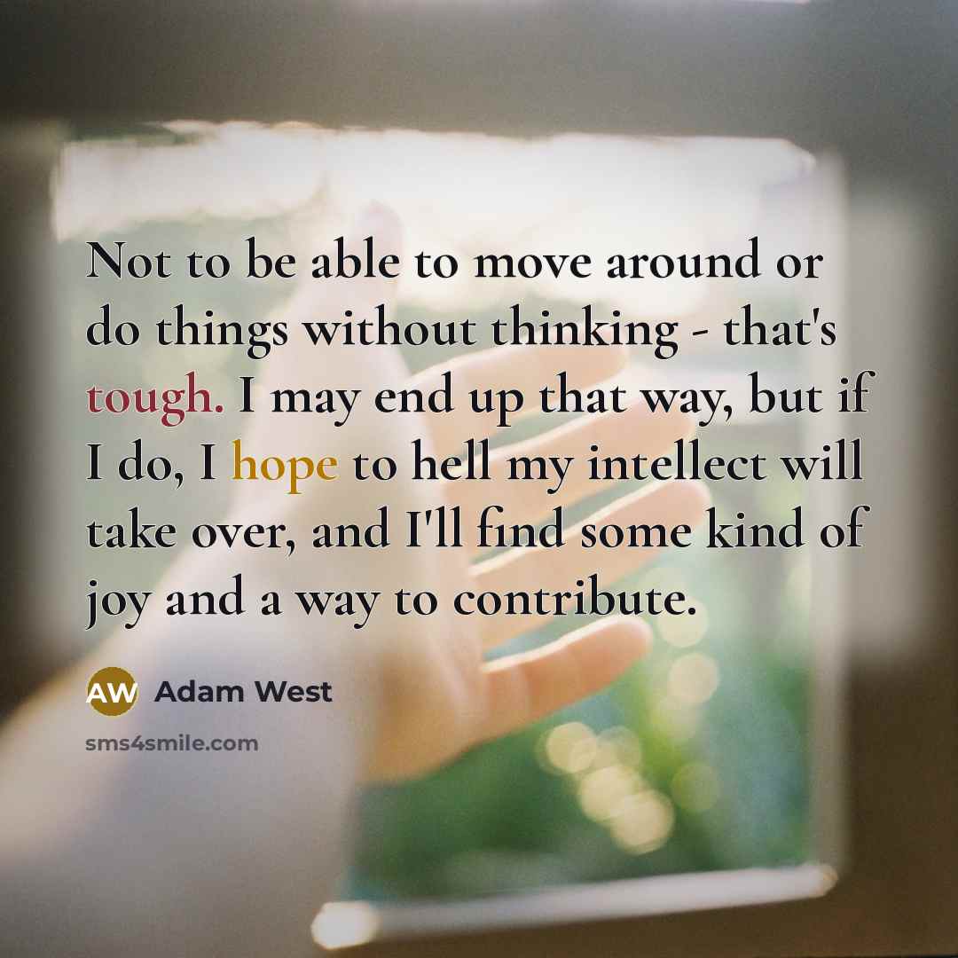 “Not to be able to move around or do things without thinking - that's tough. I may end up that way, but if I do, I hope to hell my intellect will take over, and I'll find some kind of joy and a way to contribute.” quote by Adam West