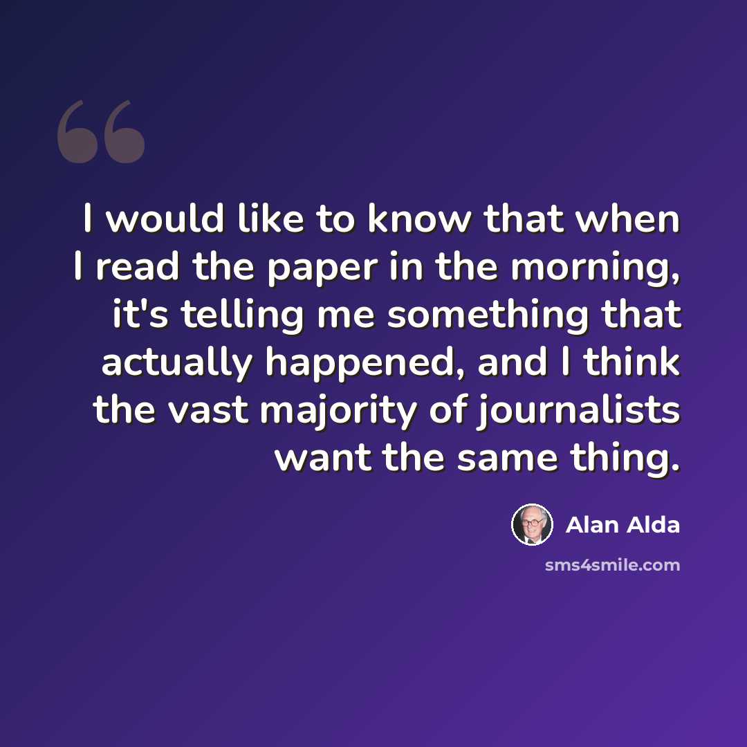 “I would like to know that when I read the paper in the morning, it's telling me something that actually happened, and I think the vast majority of journalists want the same thing.” quote by Alan Alda