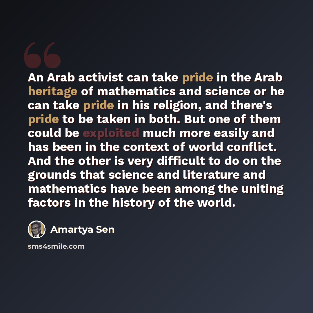 “An Arab activist can take pride in the Arab heritage of mathematics and science or he can take pride in his religion, and there's pride to be taken in both. But one of them could be exploited much more easily and has been in the context of world conflict. And the other is very difficult to do on…” quote by Amartya Sen