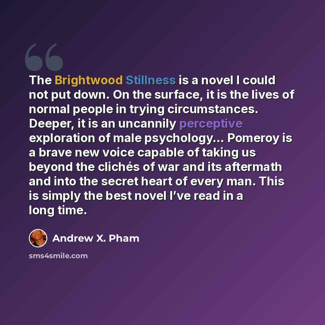 “The Brightwood Stillness is a novel I could not put down. On the surface, it is the lives of normal people in trying circumstances. Deeper, it is an uncannily perceptive exploration of male psychology… Pomeroy is a brave new voice capable of taking us beyond the clichés of war and its aftermath…” quote by Andrew X. Pham