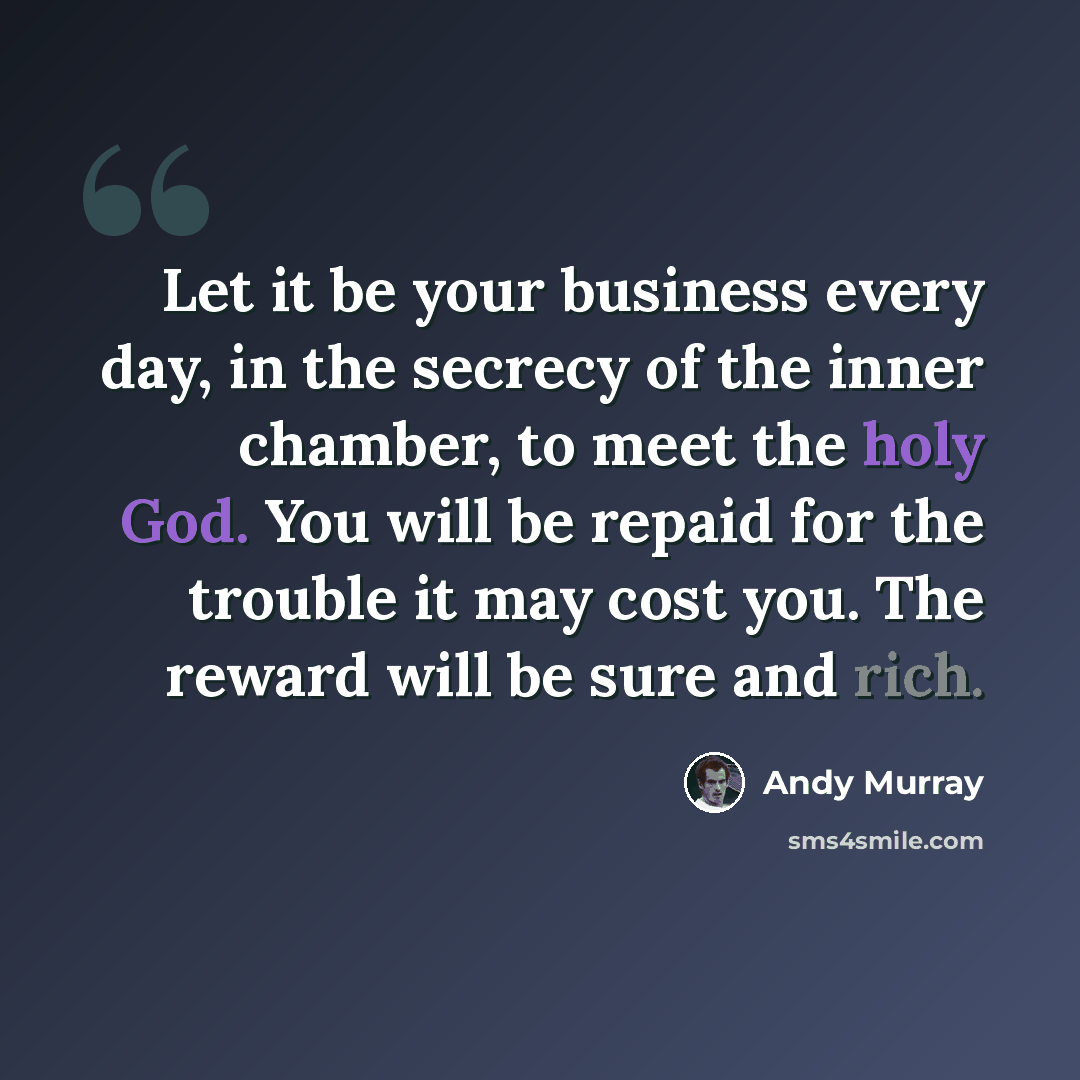 “Let it be your business every day, in the secrecy of the inner chamber, to meet the holy God. You will be repaid for the trouble it may cost you. The reward will be sure and rich.” quote by Andy Murray