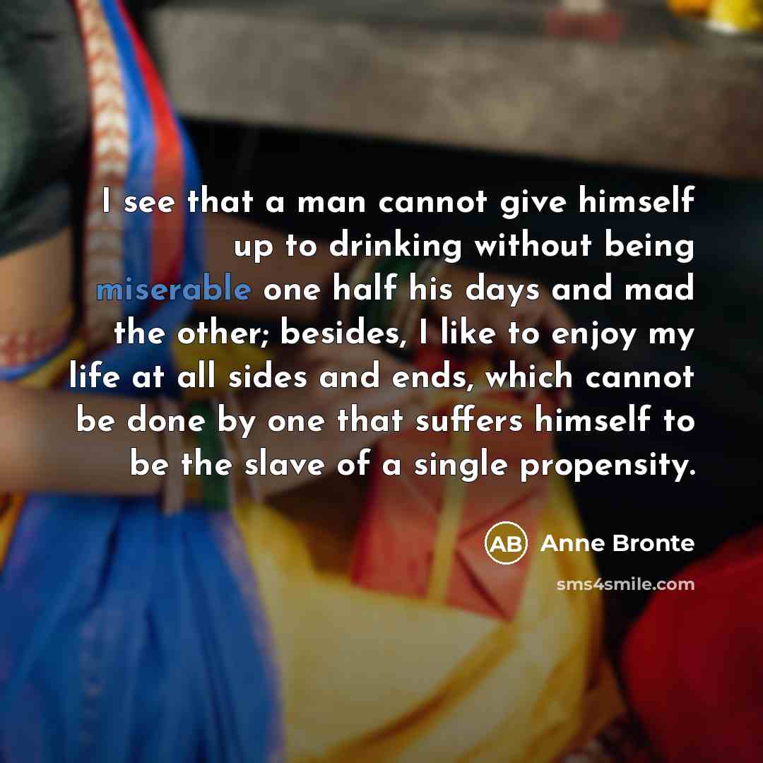 “I see that a man cannot give himself up to drinking without being miserable one half his days and mad the other; besides, I like to enjoy my life at all sides and ends, which cannot be done by one that suffers himself to be the slave of a single propensity.” quote by Anne Bronte