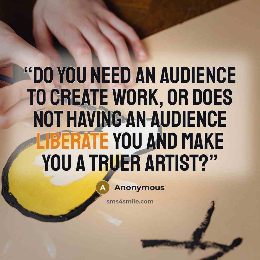 “Do you need an audience to create work, or does not having an audience liberate you and make you a truer artist?” quote by Anonymous
