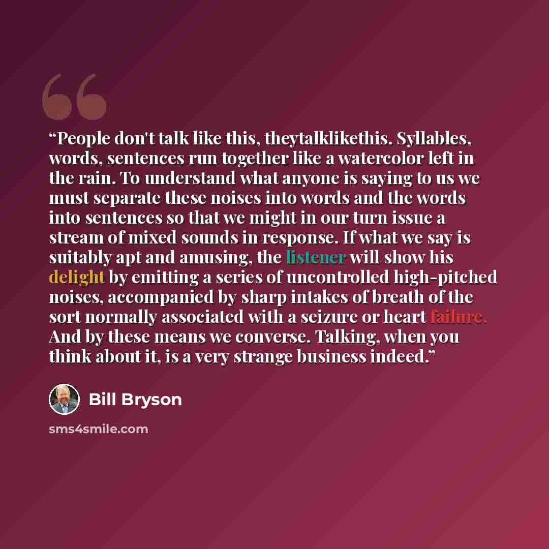 “People don't talk like this, theytalklikethis. Syllables, words, sentences run together like a watercolor left in the rain. To understand what anyone is saying to us we must separate these noises into words and the words into sentences so that we might in our turn issue a stream of mixed sounds in…” quote by Bill Bryson
