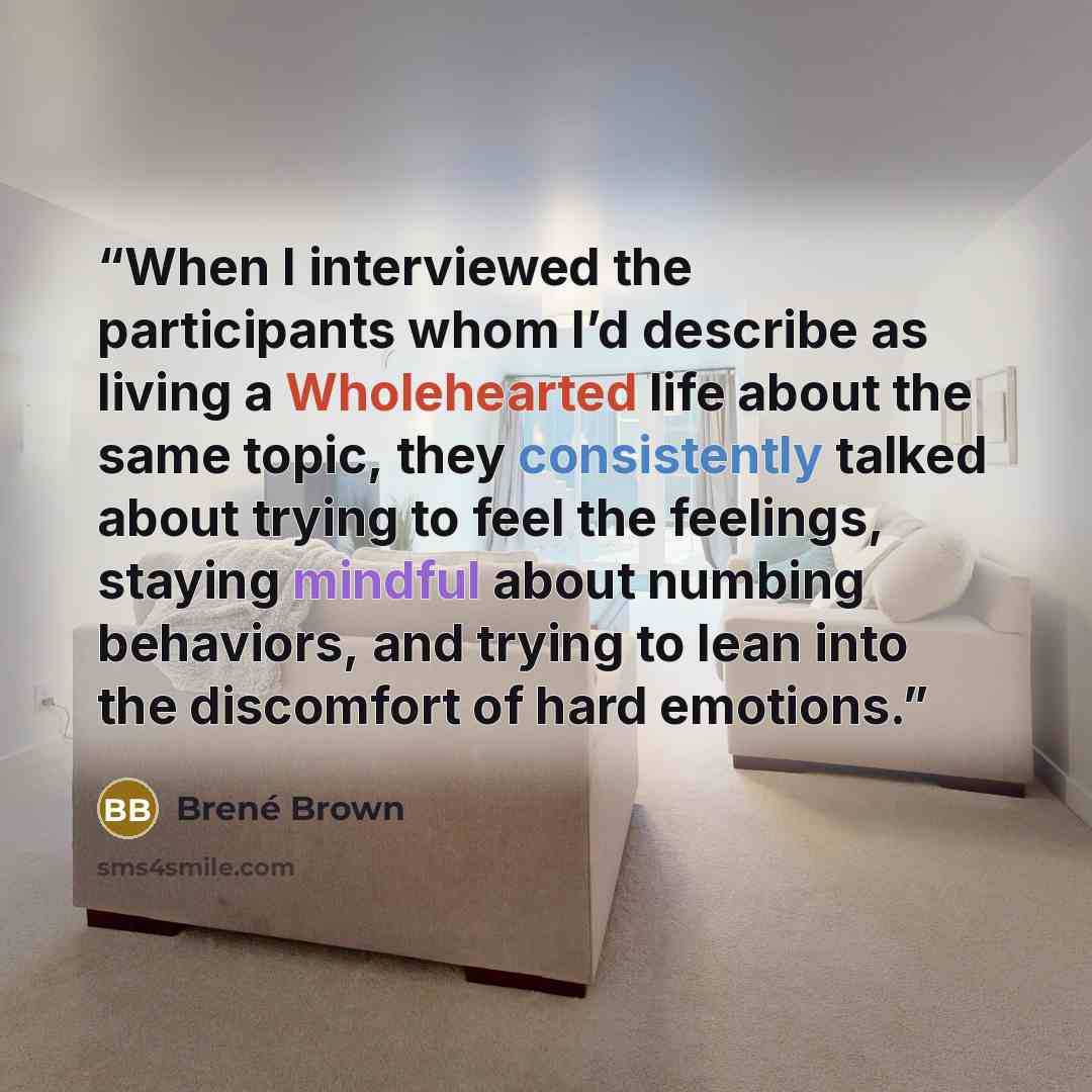 “When I interviewed the participants whom I’d describe as living a Wholehearted life about the same topic, they consistently talked about trying to feel the feelings, staying mindful about numbing behaviors, and trying to lean into the discomfort of hard emotions.” quote by Brené Brown