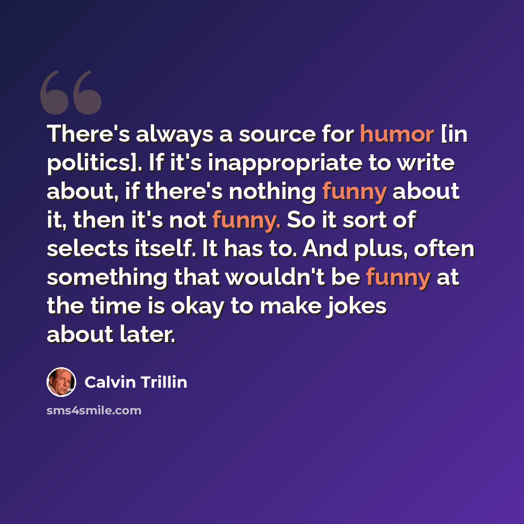 “There's always a source for humor [in politics]. If it's inappropriate to write about, if there's nothing funny about it, then it's not funny. So it sort of selects itself. It has to. And plus, often something that wouldn't be funny at the time is okay to make jokes about later.” quote by Calvin Trillin