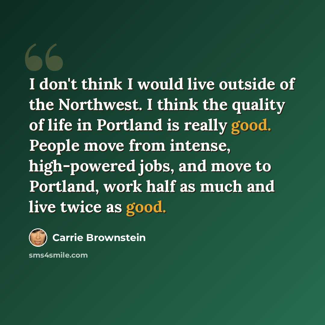 “I don't think I would live outside of the Northwest. I think the quality of life in Portland is really good. People move from intense, high-powered jobs, and move to Portland, work half as much and live twice as good.” quote by Carrie Brownstein