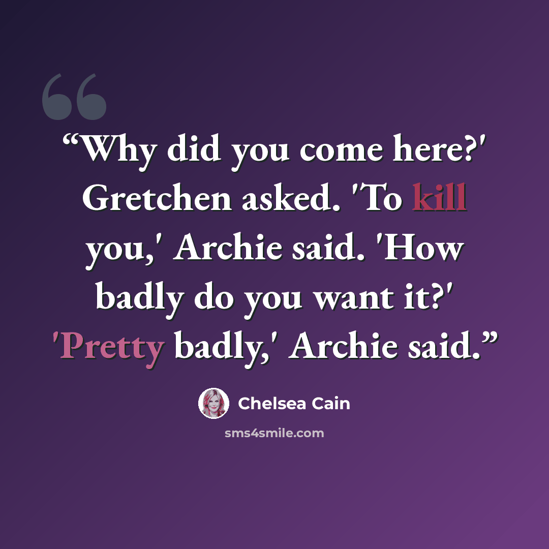 “Why did you come here?' Gretchen asked. 'To kill you,' Archie said. 'How badly do you want it?' 'Pretty badly,' Archie said.” quote by Chelsea Cain