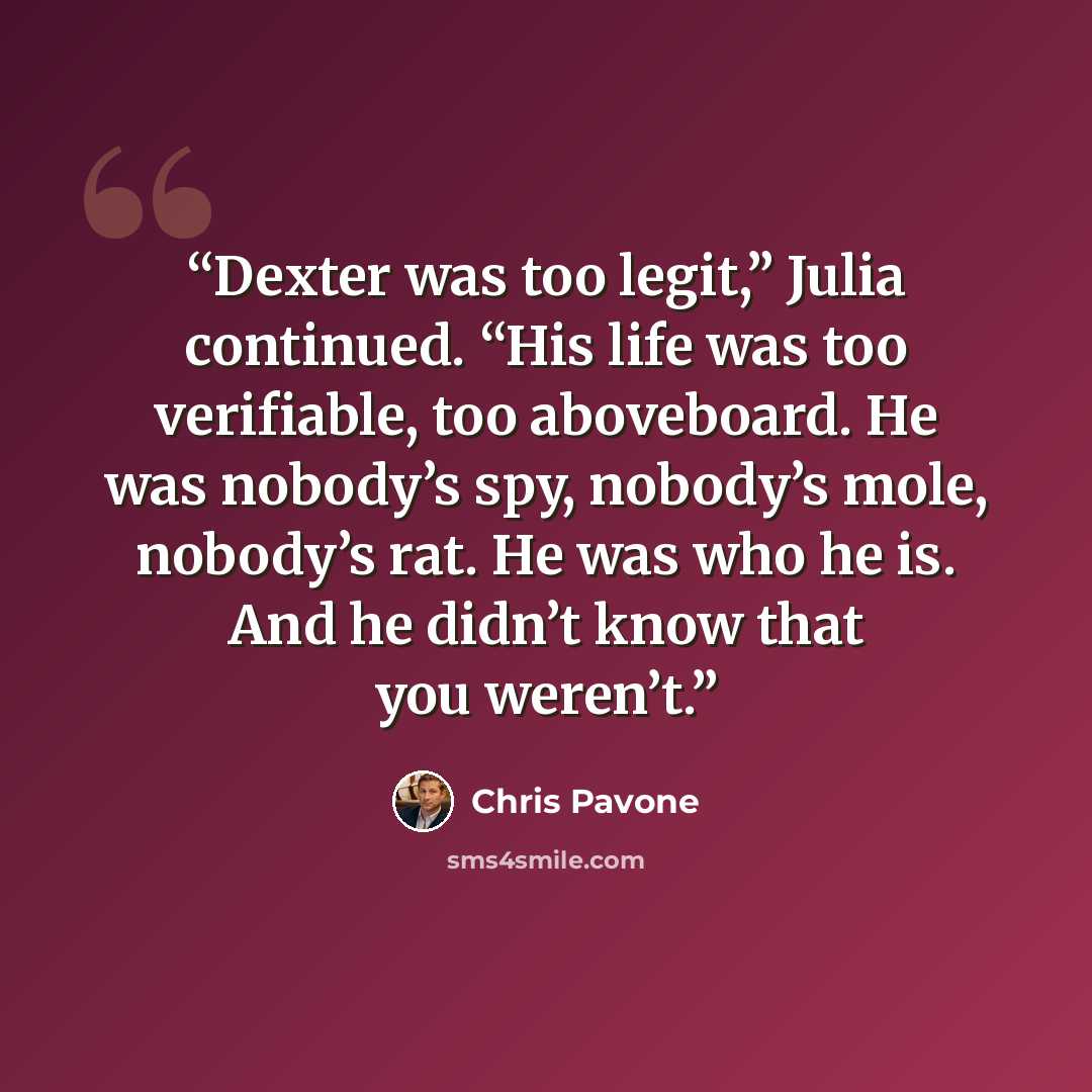 “Dexter was too legit,” Julia continued. “His life was too verifiable, too aboveboard. He was nobody’s spy, nobody’s mole, nobody’s rat. He was who he is. And he didn’t know that you weren’t.” quote by Chris Pavone