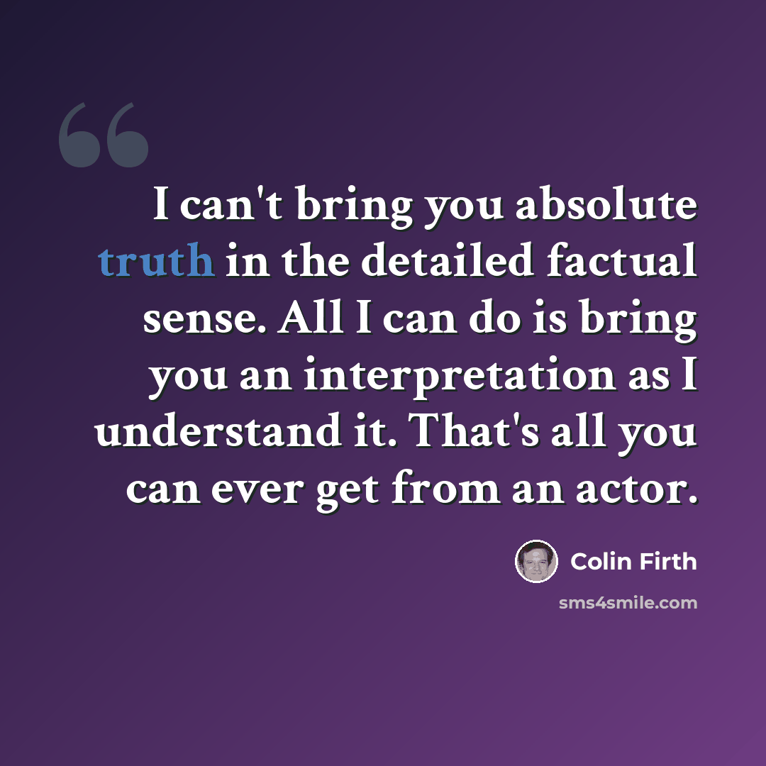 “I can't bring you absolute truth in the detailed factual sense. All I can do is bring you an interpretation as I understand it. That's all you can ever get from an actor.” quote by Colin Firth