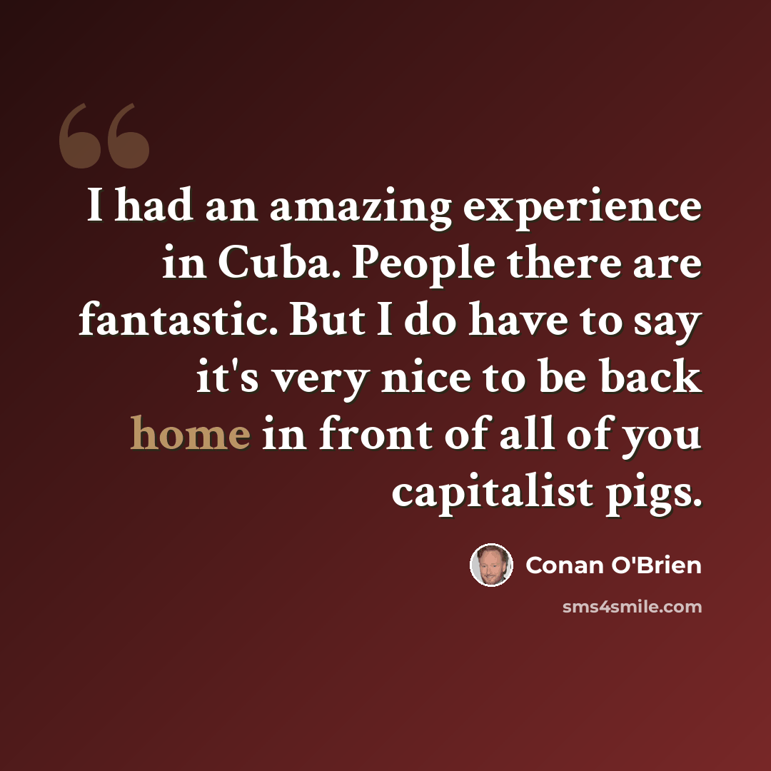 “I had an amazing experience in Cuba. People there are fantastic. But I do have to say it's very nice to be back home in front of all of you capitalist pigs.” quote by Conan O'Brien