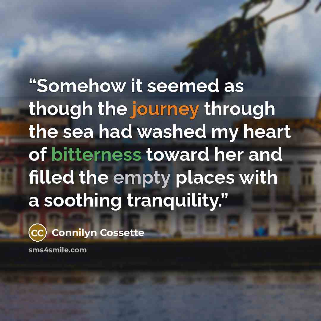 “Somehow it seemed as though the journey through the sea had washed my heart of bitterness toward her and filled the empty places with a soothing tranquility.” quote by Connilyn Cossette