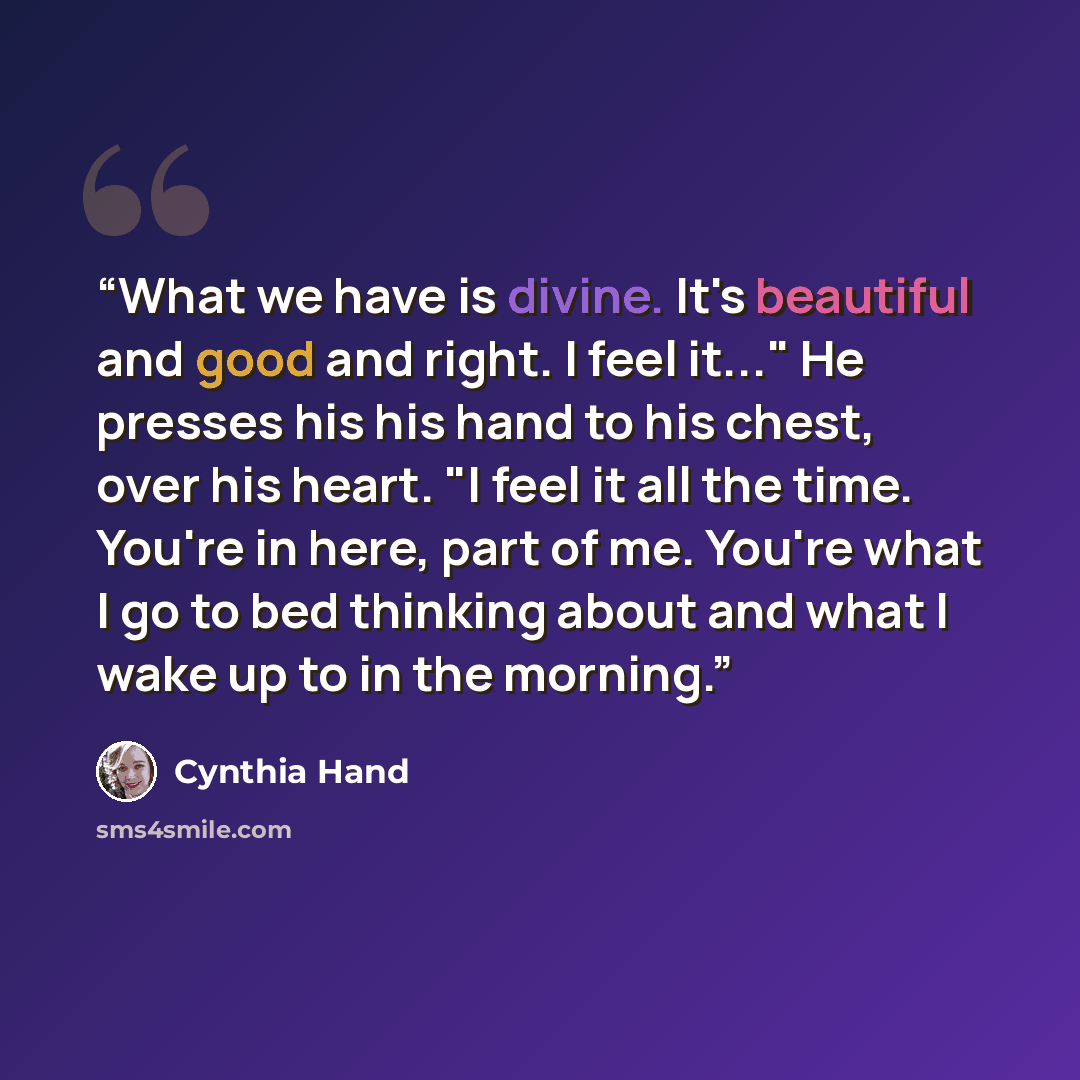 “What we have is divine. It's beautiful and good and right. I feel it..." He presses his his hand to his chest, over his heart. "I feel it all the time. You're in here, part of me. You're what I go to bed thinking about and what I wake up to in the morning.” quote by Cynthia Hand
