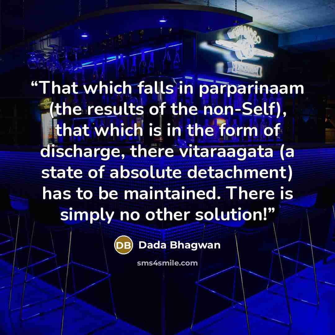“That which falls in parparinaam (the results of the non-Self), that which is in the form of discharge, there vitaraagata (a state of absolute detachment) has to be maintained. There is simply no other solution!” quote by Dada Bhagwan