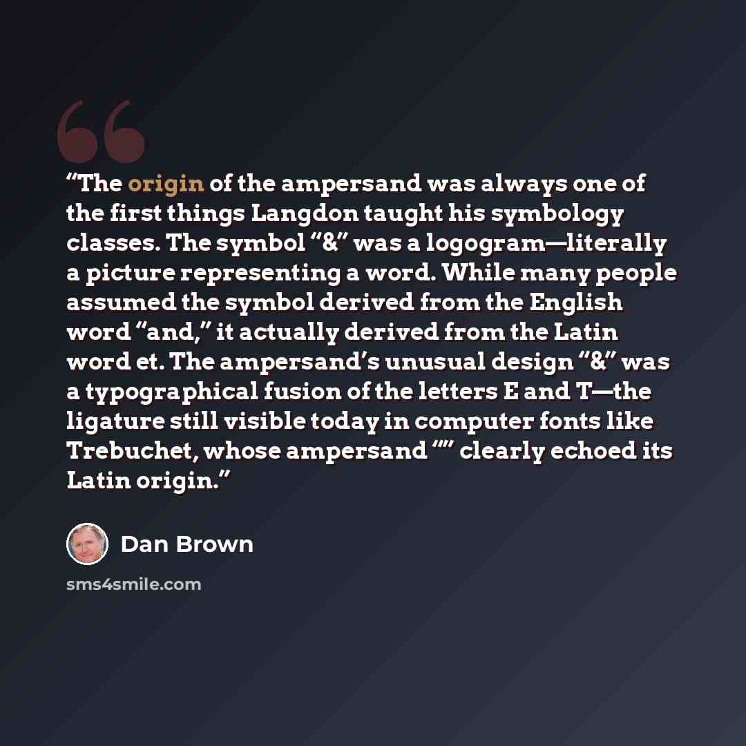 “The origin of the ampersand was always one of the first things Langdon taught his symbology classes. The symbol “&” was a logogram—literally a picture representing a word. While many people assumed the symbol derived from the English word “and,” it actually derived from the Latin word et. The…” quote by Dan Brown