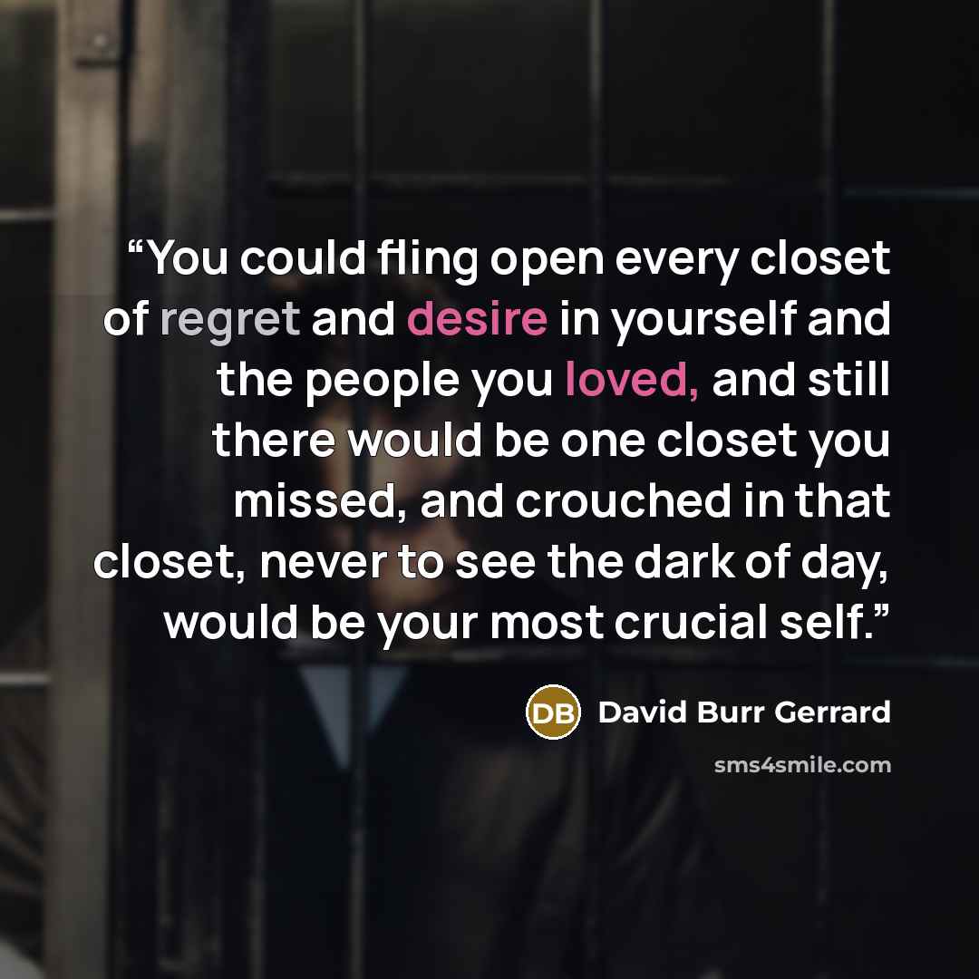 “You could fling open every closet of regret and desire in yourself and the people you loved, and still there would be one closet you missed, and crouched in that closet, never to see the dark of day, would be your most crucial self.” quote by David Burr Gerrard