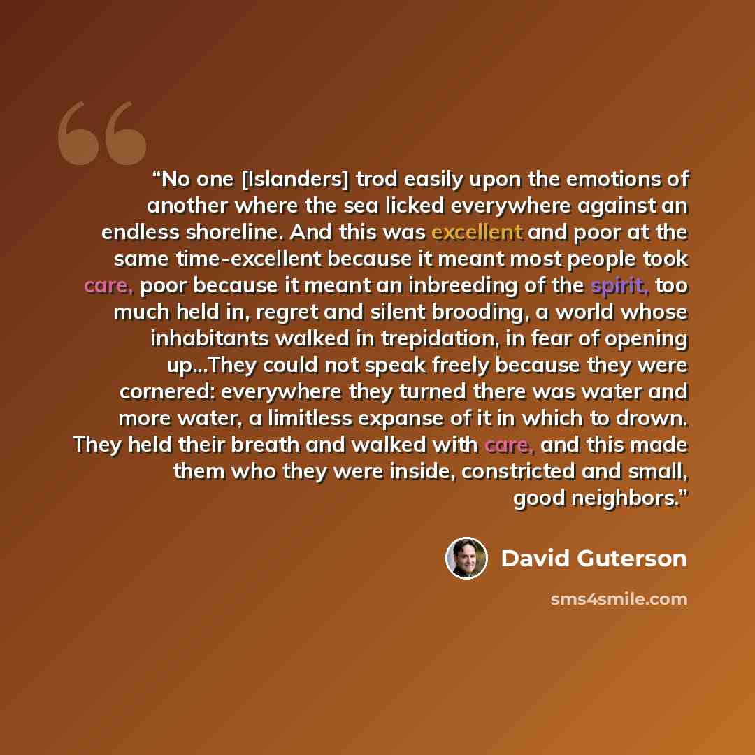 “No one [Islanders] trod easily upon the emotions of another where the sea licked everywhere against an endless shoreline. And this was excellent and poor at the same time-excellent because it meant most people took care, poor because it meant an inbreeding of the spirit, too much held in, regret…” quote by David Guterson