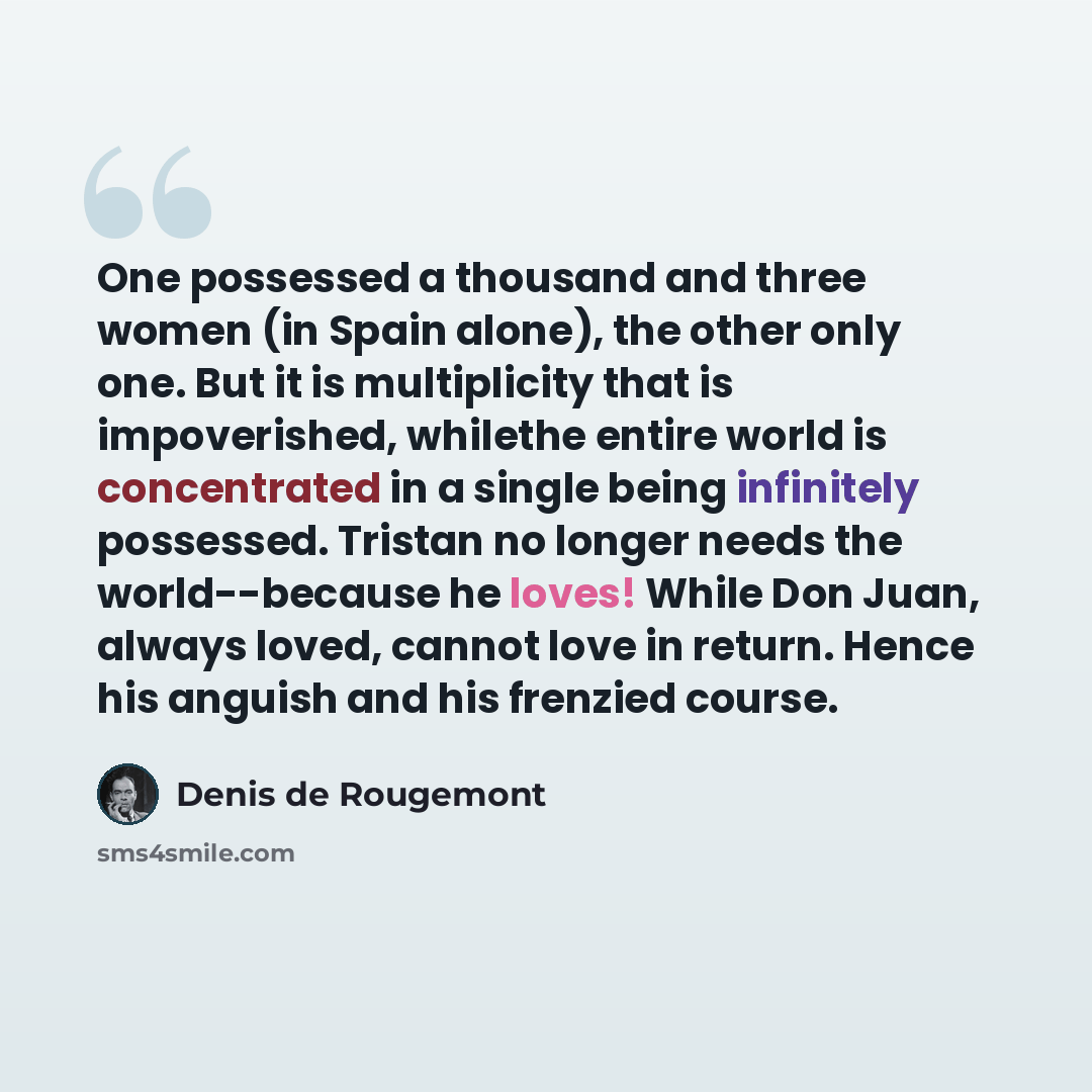 “One possessed a thousand and three women (in Spain alone), the other only one. But it is multiplicity that is impoverished, whilethe entire world is concentrated in a single being infinitely possessed. Tristan no longer needs the world--because he loves! While Don Juan, always loved, cannot love…” quote by Denis de Rougemont