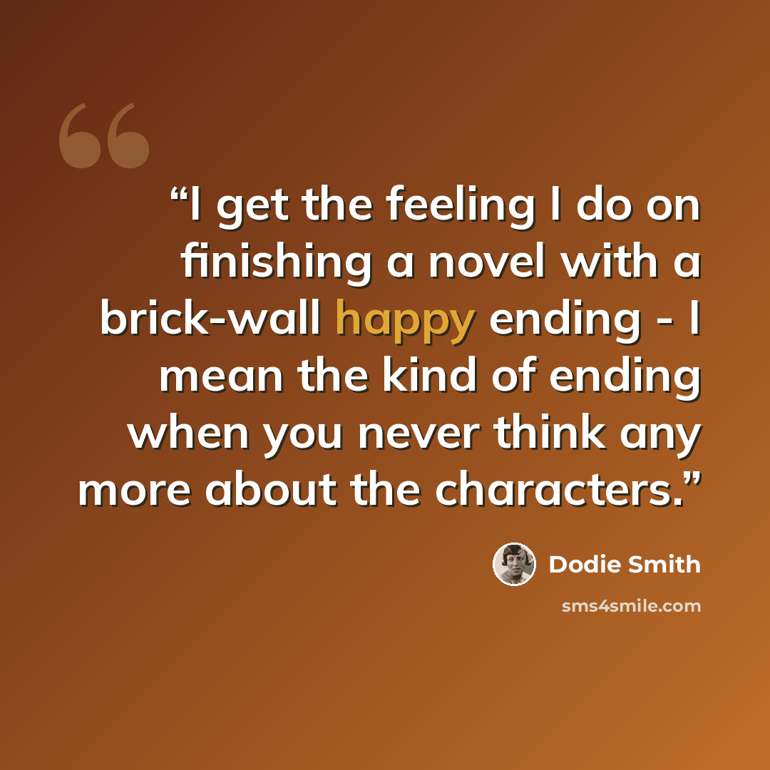 “I get the feeling I do on finishing a novel with a brick-wall happy ending - I mean the kind of ending when you never think any more about the characters.” quote by Dodie Smith